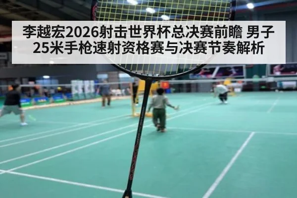 李越宏2026射击世界杯总决赛前瞻 男子25米手枪速射资格赛与决赛节奏解析