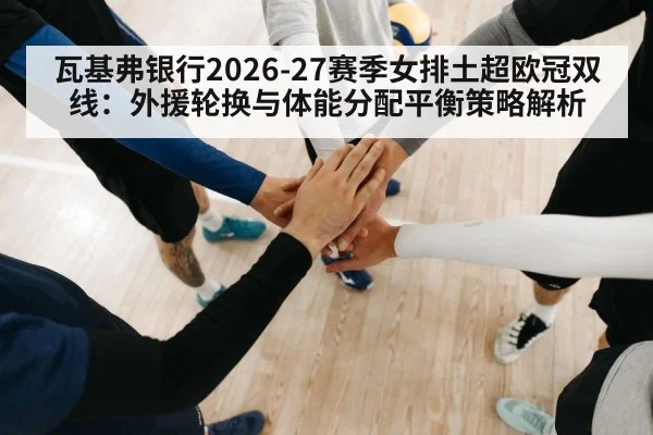 瓦基弗银行2026-27赛季女排土超欧冠双线：外援轮换与体能分配平衡策略解析